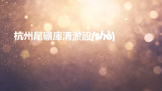 杭州尾礦庫清淤設(shè)備：解鎖神秘底層，揭秘隱藏的寶藏！